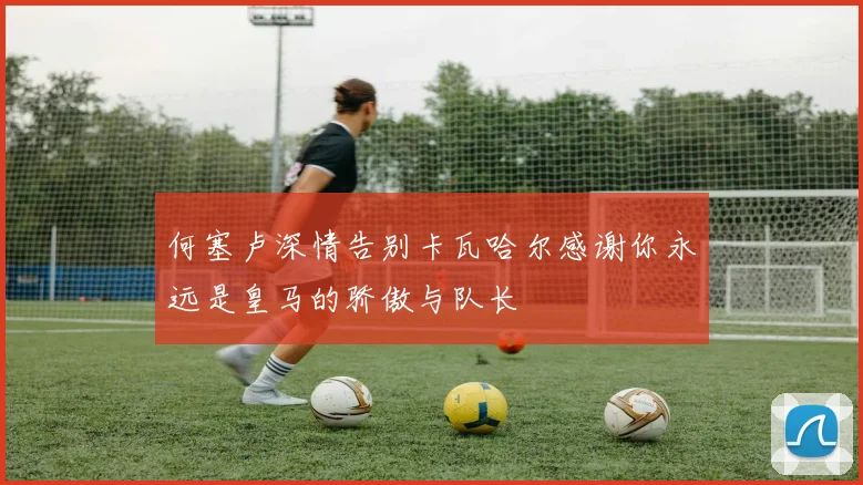 何塞卢深情告别卡瓦哈尔感谢你永远是皇马的骄傲与队长