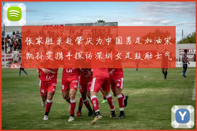 张家胜亲赴肇庆为中国男足加油宋凯孙雯携手探访深圳女足鼓励士气