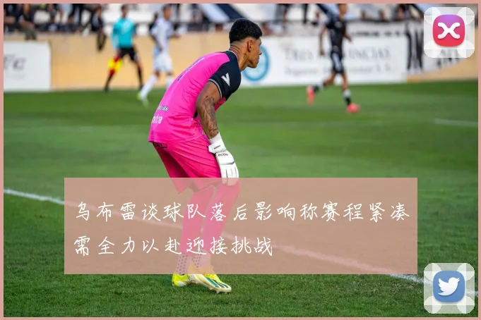 乌布雷谈球队落后影响称赛程紧凑需全力以赴迎接挑战