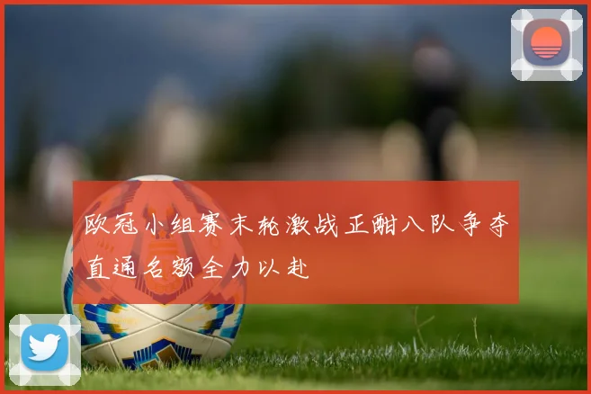 欧冠小组赛末轮激战正酣八队争夺直通名额全力以赴