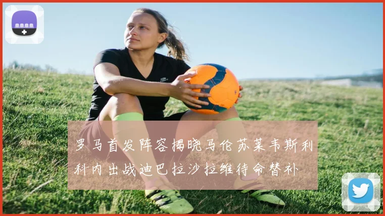 罗马首发阵容揭晓马伦苏莱韦斯利科内出战迪巴拉沙拉维待命替补
