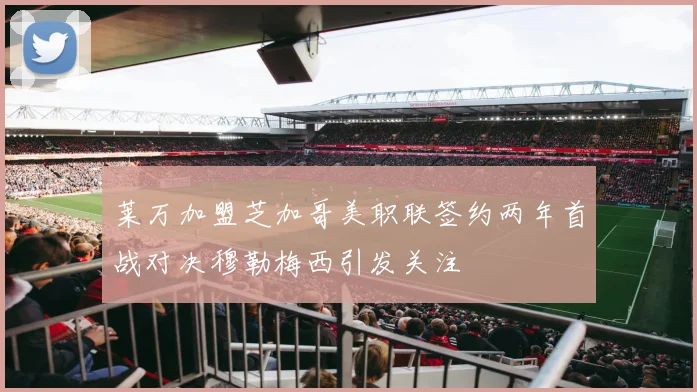 莱万加盟芝加哥美职联签约两年首战对决穆勒梅西引发关注