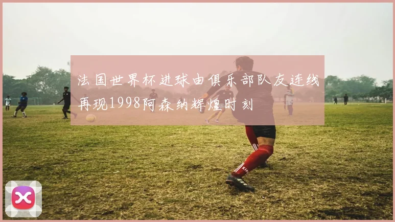 法国世界杯进球由俱乐部队友连线再现1998阿森纳辉煌时刻