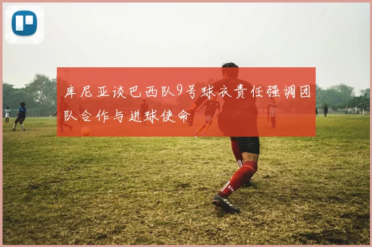 库尼亚谈巴西队9号球衣责任强调团队合作与进球使命