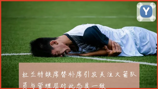 杜兰特缺席替补席引发关注火箭队员与管理层对此态度一致