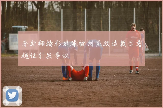 李新翔精彩进球被判无效边裁示意越位引发争议