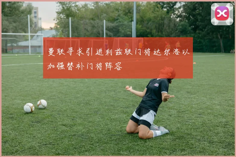 曼联寻求引进利兹联门将达尔洛以加强替补门将阵容