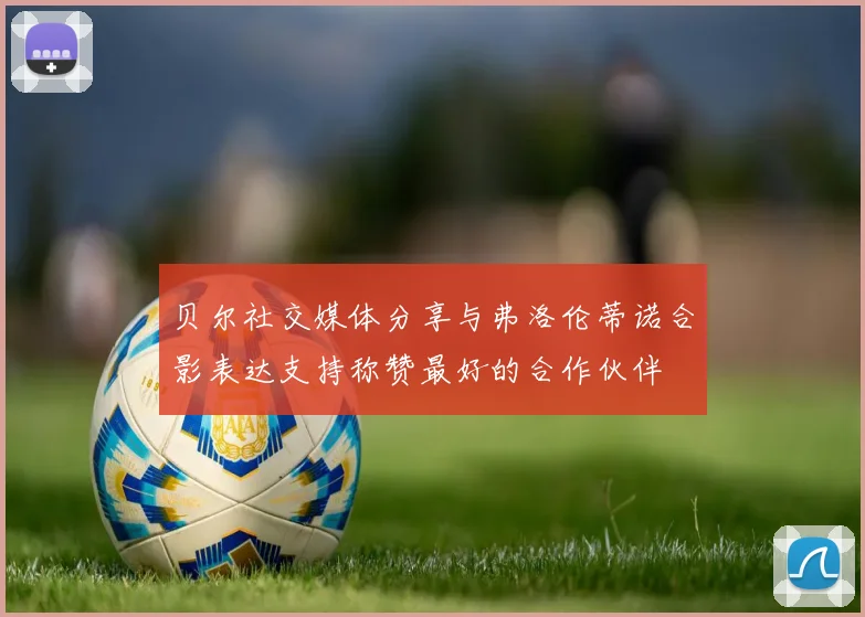 贝尔社交媒体分享与弗洛伦蒂诺合影表达支持称赞最好的合作伙伴