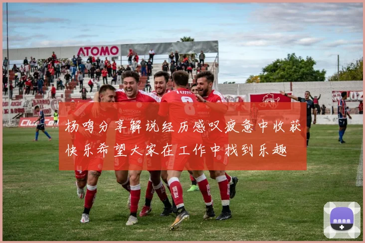 杨鸣分享解说经历感叹疲惫中收获快乐希望大家在工作中找到乐趣