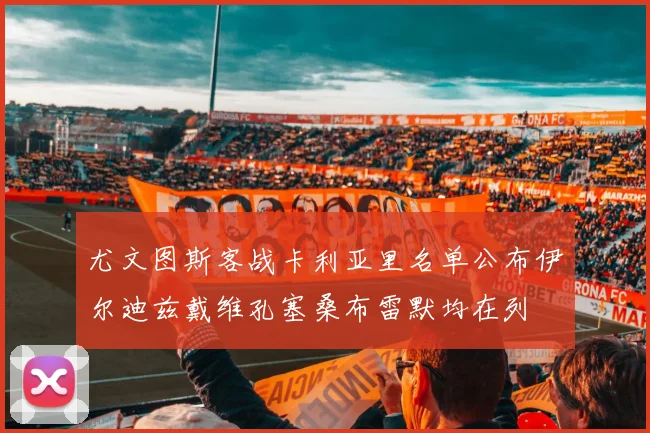 尤文图斯客战卡利亚里名单公布伊尔迪兹戴维孔塞桑布雷默均在列
