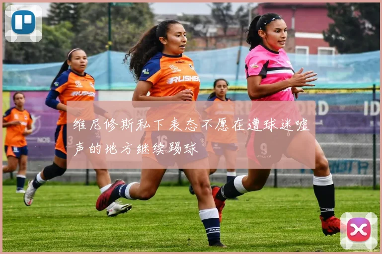 维尼修斯私下表态不愿在遭球迷嘘声的地方继续踢球