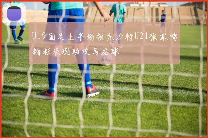 U19国足上半场领先沙特U21张家鸣精彩表现助攻乌龙球