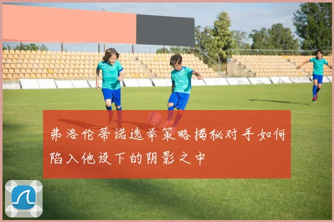 弗洛伦蒂诺选举策略揭秘对手如何陷入他设下的阴影之中