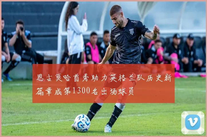 恩古莫哈首秀助力英格兰队历史新篇章成第1300名出场球员