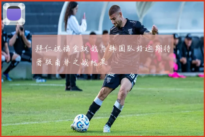 拜仁祝福金玟哉与韩国队好运期待晋级南非之战结果