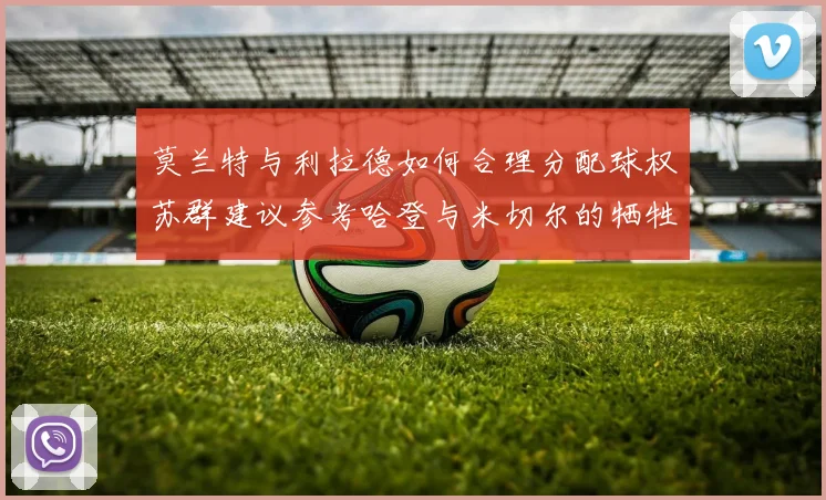 莫兰特与利拉德如何合理分配球权苏群建议参考哈登与米切尔的牺牲精神