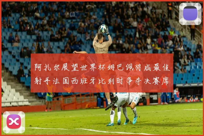 阿扎尔展望世界杯姆巴佩将成最佳射手法国西班牙比利时争夺决赛席位