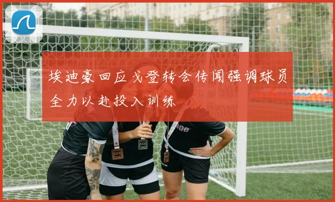 埃迪豪回应戈登转会传闻强调球员全力以赴投入训练
