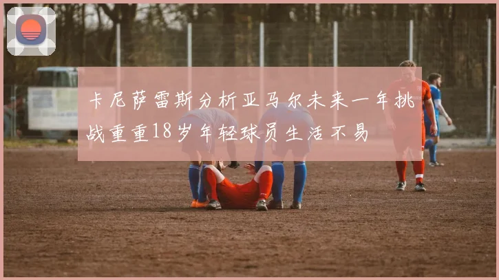 卡尼萨雷斯分析亚马尔未来一年挑战重重18岁年轻球员生活不易