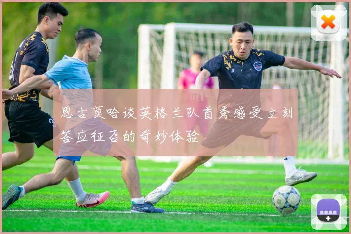 恩古莫哈谈英格兰队首秀感受立刻答应征召的奇妙体验