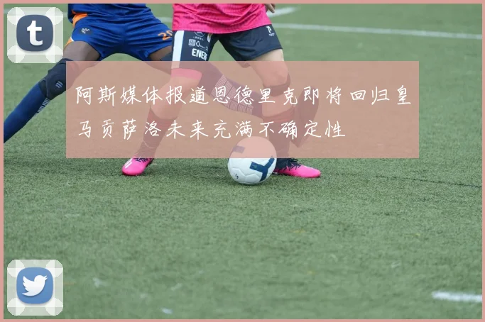 阿斯媒体报道恩德里克即将回归皇马贡萨洛未来充满不确定性